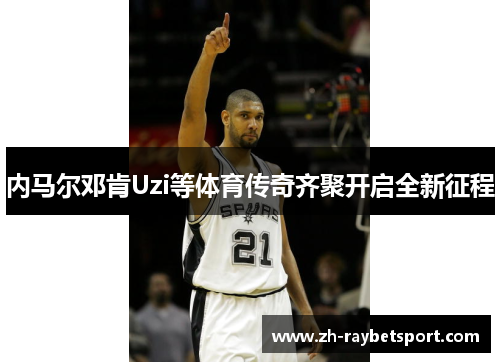 内马尔邓肯Uzi等体育传奇齐聚开启全新征程